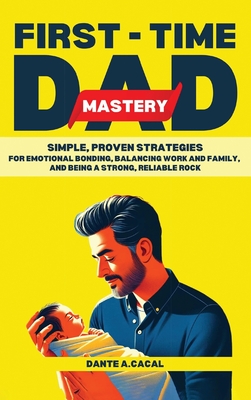 First-Time Dad Mastery: Simple, Proven Strategies for Emotional Bonding, Balancing Work and Family, and Being a Strong, Reliable Rock - Dante A. Cacal