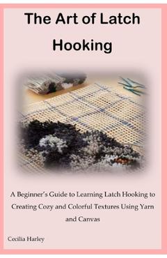 The Art of Latch Hooking: A Beginner's Guide to Learning Latch Hooking to Creating Cozy and Colorful Textures Using Yarn and Canvas - Cecilia Harley