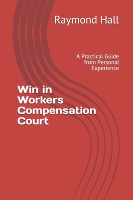 Win in Workers Compensation Court: A Practical Guide from Personal Experience - Raymond Hall