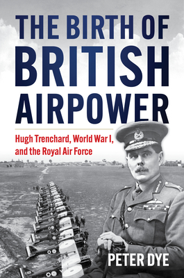 The Birth of British Airpower: Hugh Trenchard, World War I, and the Royal Air Force - Peter John Dye