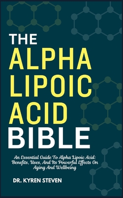 The Alpha Lipoic Acid Bible: An Essential Guide To Alpha Lipoic Acid: Benefits, Uses, And Its Powerful Effects On Aging And Wellbeing - Kyren Steven
