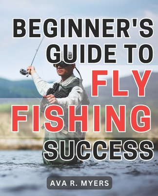 Beginner's Guide to Fly Fishing Success: Master the Art of Fly Fishing: A Comprehensive Beginner's Handbook for Achieving Tremendous Success - Ava R. Myers