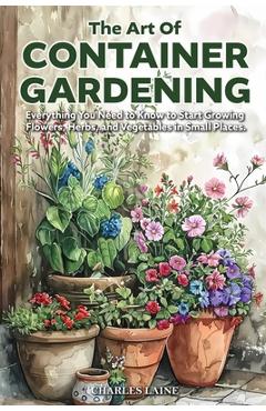 Coperta cărții 'The Art of Container Gardening: Everything You Need to Know to Start Growing Flowers, Herbs, and Vegetables in Small'