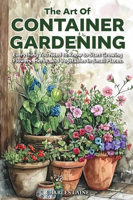 Coperta cărții 'The Art of Container Gardening: Everything You Need to Know to Start Growing Flowers, Herbs, and Vegetables in Small'