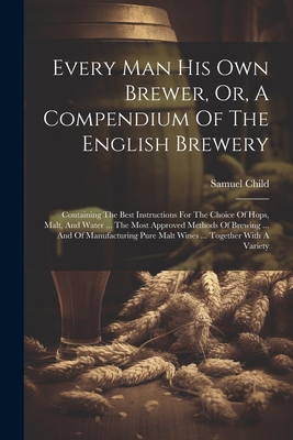 Every Man His Own Brewer, Or, A Compendium Of The English Brewery: Containing The Best Instructions For The Choice Of Hops, Malt, And Water ... The Mo - Samuel Child