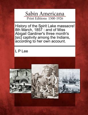 History of the Spirit Lake Massacre! 8th March, 1857: And of Miss Abigail Gardiner's Three Month's [Sic] Captivity Among the Indians, According to Her - L. P. Lee