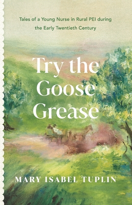 Try the Goose Grease: Tales of a Young Nurse in Rural PEI during the Early Twentieth Century - NEW EDITION 2022 - Mary Isabel Tuplin