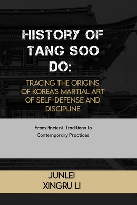 History of Tang Soo Do: Tracing the Origins of Korea's Martial Art of Self-Defense and Discipline: From Ancient Traditions to Contemporary Pra - Junlei Xingru Li