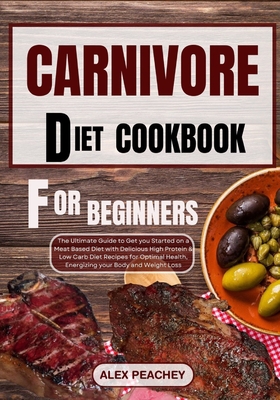 Carnivore Diet Cookbook for Beginners: The Ultimate Guide to Get you Started on a Meat based Diet with Delicious High Protein & Low Carb Diet Recipes - Alex Peachey