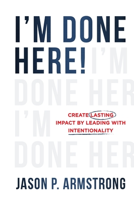 I'm Done Here: Create Lasting Impact by Leading With Intentionality - Jason P. Armstrong