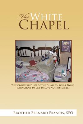 The White Chapel: The Cloistered Life of the Disabled, Sick & Dying Who Chose to Live in Love Not Bitterness - Brother Bernard Francis Sfo