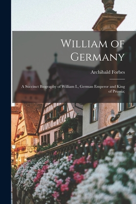 William of Germany: a Succinct Biography of William I., German Emperor and King of Prussia; - Archibald 1838-1900 Forbes