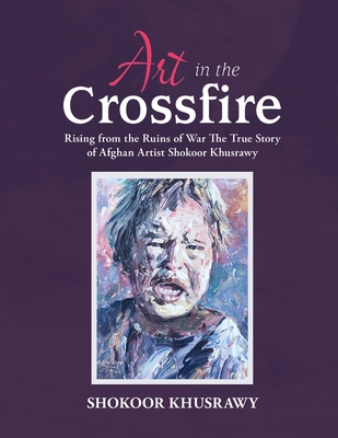 ART IN THE CROSSFIRE Rising From The Ruins Of War The True Story Of Afghan Artist Abdul Shokoor Khusrawy - Abdul Shokoor Khusrawy