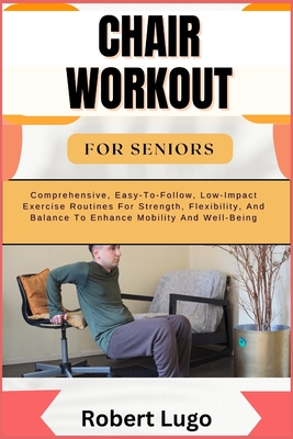 Chair Workout for Seniors: Comprehensive, Easy-To-Follow, Low-Impact Exercise Routines For Strength, Flexibility, And Balance To Enhance Mobility - Robert Lugo