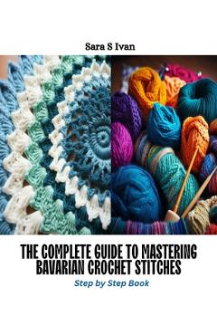 Coperta cărții 'The Complete Guide to Mastering Bavarian Crochet Stitches: Step by Step Book - Sara S. Ivan'
