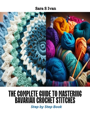 The Complete Guide to Mastering Bavarian Crochet Stitches: Step by Step Book - Sara S. Ivan