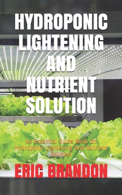 Hydroponic Lightening and Nutrient Solution: An Essential Guide Book On Hydroponic Lightening And Nutrient Solution - Eric Brandon