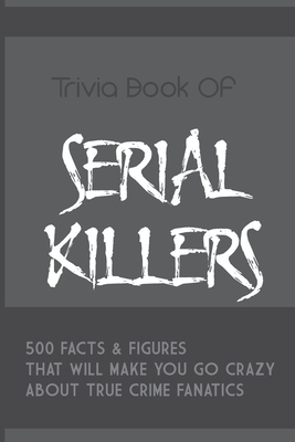 Trivia Book Of Serial Killers: 500 Facts & Figures That Will Make You Go Crazy About True Crime Fanatics: True Crime Trivia, Crime Trivia Night Quest - Adele Mann