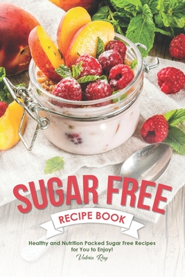 Sugar Free Recipe Book: Healthy and Nutrition Packed Sugar Free Recipes for You to Enjoy! - Valeria Ray