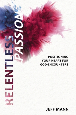 Relentless Passion: Positioning Your Heart for God-Encounters - Jeff Mann