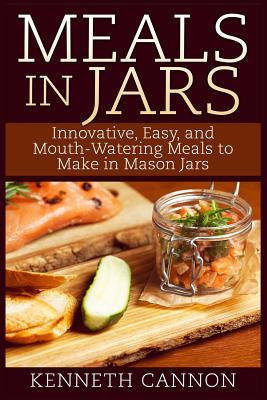 Meals in Jars: Innovative, Easy, and Mouth-Watering Meals to Make in Mason Jars - Kenneth Cannon