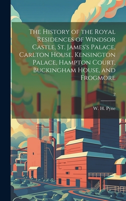 The History of the Royal Residences of Windsor Castle, St. James's Palace, Carlton House, Kensington Palace, Hampton Court, Buckingham House, and Frog - W. H. (william Henry) 1769-1843 Pyne