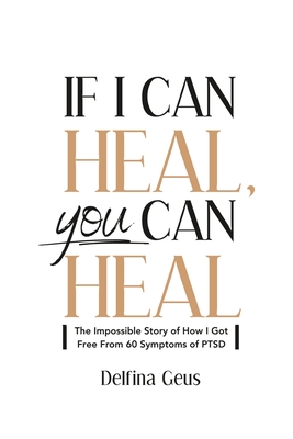 If I Can Heal, You Can Heal: The Impossible Story of How I Got Free from 60 Symptoms of PTSD - Delfina Geus