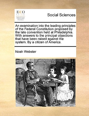 An Examination Into the Leading Principles of the Federal Constitution Proposed by the Late Convention Held at Philadelphia. with Answers to the Princ - Noah Webster