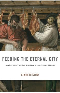 Feeding the Eternal City: Jewish and Christian Butchers in the Roman Ghetto - Kenneth Stow