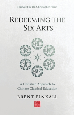 Redeeming the Six Arts: A Christian Approach to Chinese Classical Education - Brent Pinkall