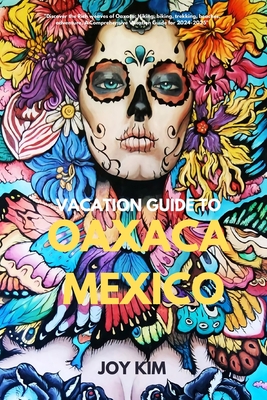 Vacation Guide to Oaxaca, Mexico 2024-2025: Discover the Rich weaves of Oaxaca: Hiking, biking, Trekking, beaches, adventure, A Comprehensive Vacatio - Joy Kim