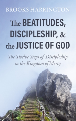 The Beatitudes, Discipleship, and the Justice of God: The Twelve Steps of Discipleship in the Kingdom of Mercy - Brooks Harrington