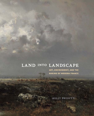 Land Into Landscape: Art, Environment, and the Making of Modern France - Kelly Presutti