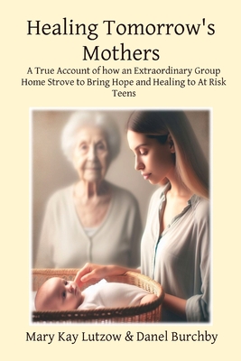 Healing Tomorrow's Mothers: A True Account of how an Extraordinary Group Home Strove to Bring Hope and Healing to At Risk Teens - Mary Kay Lutzow