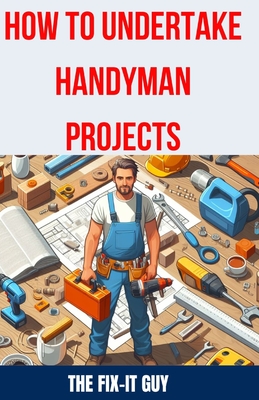 How to Undertake Handyman Projects: The Ultimate DIY Guide for Beginners: Mastering Simple Repairs, Home Maintenance Hacks, and Easy Renovation Projec - The Fix-it Guy
