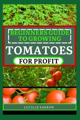 Beginners Guide to Tomatoes for Profit: Nature's Artistry Unveiled: A Comprehensive Guide to Tomatoes from Seed to Harvest - Lucille Sarron