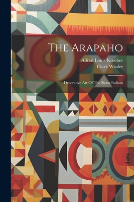 The Arapaho: Decorative Art Of The Sioux Indians - Alfred Louis Kroeber