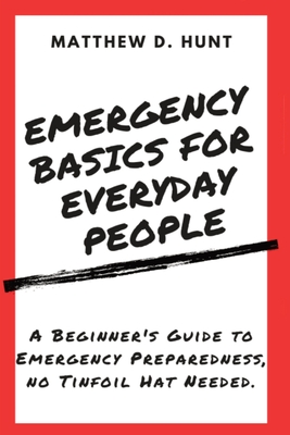 Emergency Basics For Everyday People: A Beginner's Guide to Emergency Preparedness, no Tinfoil Hat Needed. - Matthew D. Hunt