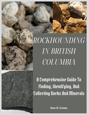 Rockhounding in British Columbia: A Comprehensive Guide to Finding, Identifying, and Collecting Rocks And Minerals - Sam O. Crowe