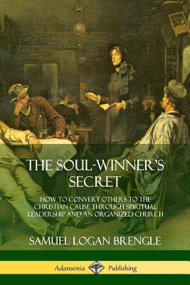 The Soul-Winner's Secret: How to Convert Others to the Christian Cause Through Spiritual Leadership and an Organized Church - Samuel Logan Brengle