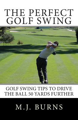The Perfect Golf Swing: Golf Swing Tips To Drive The Ball 50 Yards Further - M. J. Burns