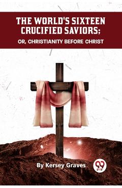 The World's Sixteen Crucified Saviors Or, Christianity Before Christ - Kersey Graves
