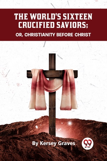 The World's Sixteen Crucified Saviors Or, Christianity Before Christ - Kersey Graves