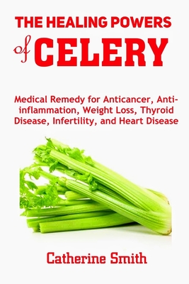 The Healing Powers of Celery: Medical Remedy for Anticancer, Anti-inflammation, Weight Loss, Thyroid Disease, Infertility, and Heart Disease - Catherine Smith