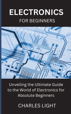 Electronics for Beginners: Unveiling the Ultimate Guide to the World of Electronics for Absolute Beginners - Charles Light