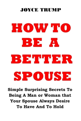 How to Be a Better Spouse: Simple Surprising Secrets To Being A Man or Woman that Your Spouse Always Desire To Have And To Hold - Joyce Trump