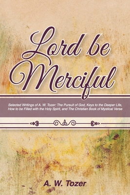 Lord Be Merciful: Selected Writings of A. W. Tozer: The Pursuit of God, Keys to the Deeper Life, How to be Filled with the Holy Spirit, - A. W. Tozer