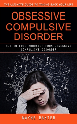 Obsessive Compulsive Disorder: The Ultimate Guide to Taking Back Your Life (How to Free Yourself From Obsessive Compulsive Disorder) - Wayne Baxter