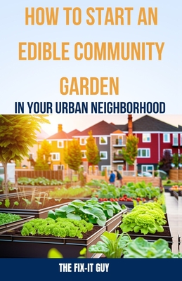 How to Start an Edible Community Garden in Your Urban Neighborhood: A Step-by-Step Guide to Creating a Sustainable and Thriving Edible Community Garde - The Fix-it Guy
