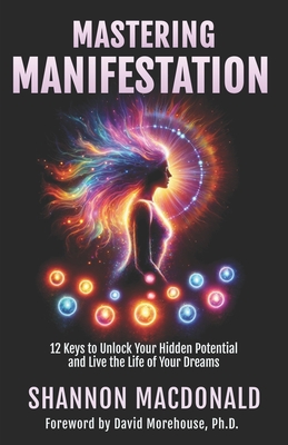 Mastering Manifestation: 12 Keys to Unlock Your Hidden Potential and Live the Life of Your Dreams - Shannon Macdonald